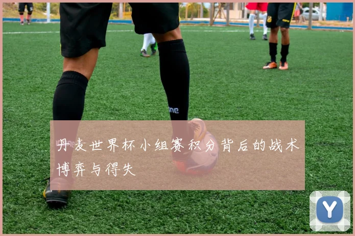 丹麦世界杯小组赛积分背后的战术博弈与得失