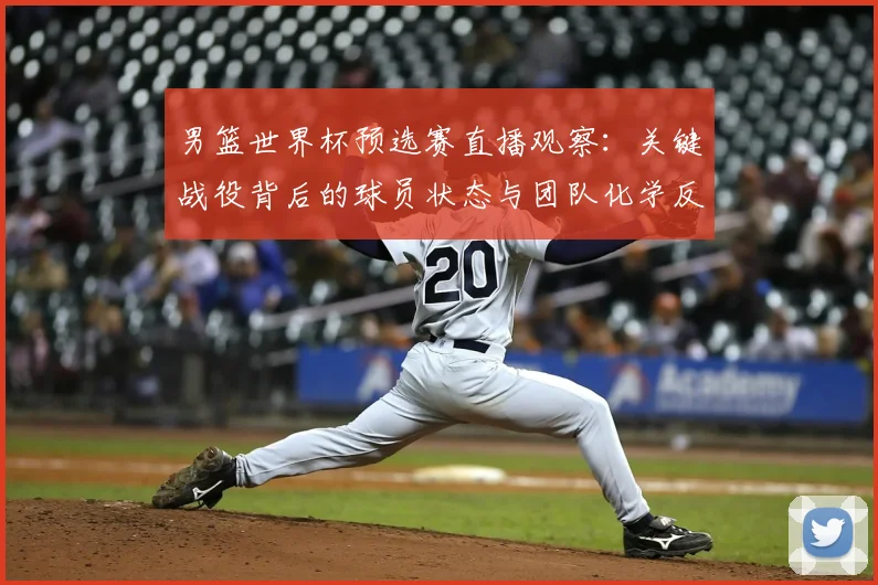 男篮世界杯预选赛直播观察:关键战役背后的球员状态与团队化学反应