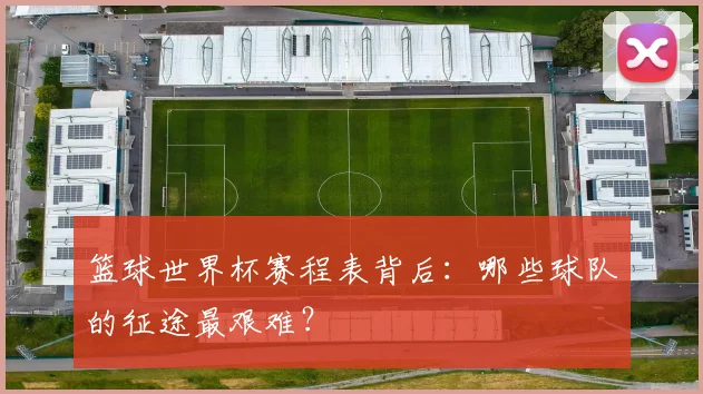 篮球世界杯赛程表背后：哪些球队的征途最艰难？