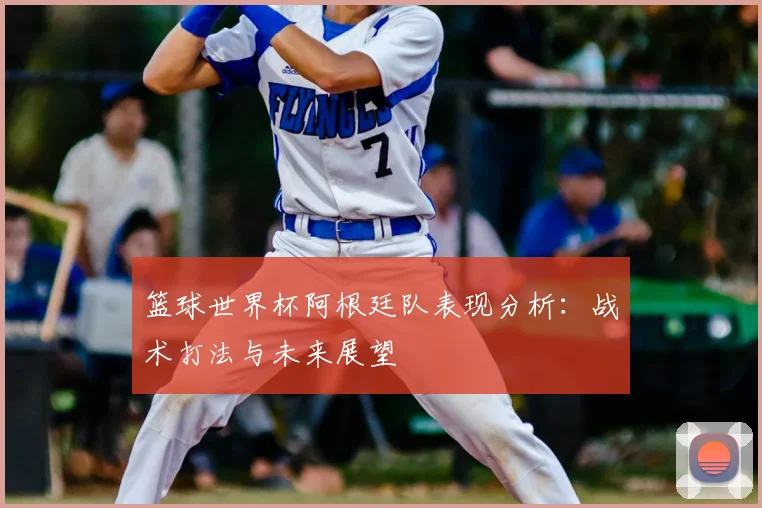 篮球世界杯阿根廷队表现分析：战术打法与未来展望
