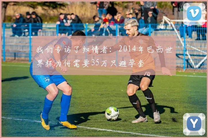 我们专访了知情者：2014年巴西世界杯为何需要35万只避孕套