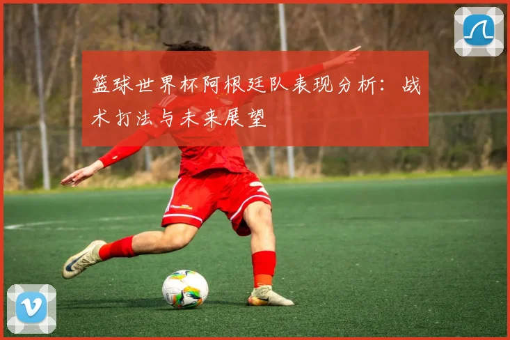 篮球世界杯阿根廷队表现分析：战术打法与未来展望