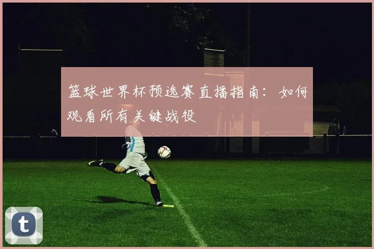 篮球世界杯预选赛直播指南：如何观看所有关键战役