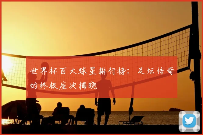世界杯百大球星排行榜：足坛传奇的终极座次揭晓