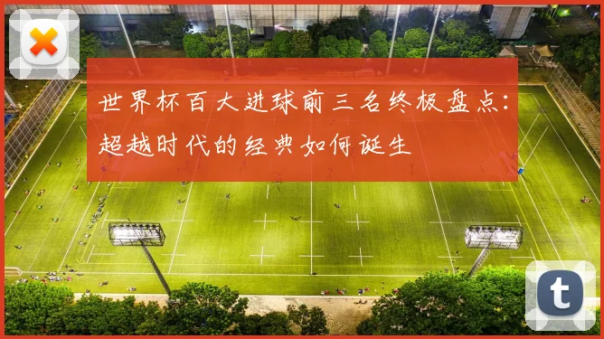世界杯百大进球前三名终极盘点：超越时代的经典如何诞生